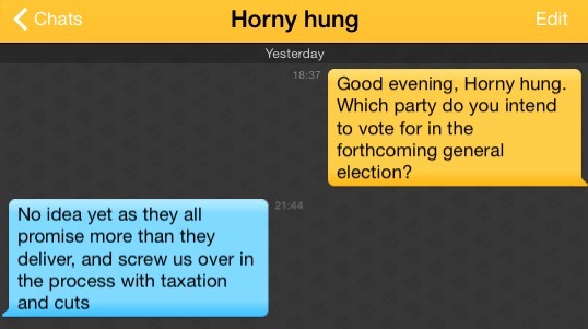 Me: Good evening, Horny hung. Which party do you intend to vote for in the forthcoming general election?
Horny hung: No idea yet as they all promise more than they deliver, and screw us over in the process with taxation and cuts