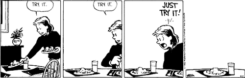 A 4-panel daily strip.
Panel 1: Calvin's Mom puts a plate of food on the table and says 'TRY IT.'
Panel 2: Calvin's Mom sits at the table, addressing the blank space next to the food, and says 'TRY IT.'.
Panel 3: Calvin's Mom, increasingly impatient, shouts 'JUST TRY IT!'.
Panel 4: The food sits alone and uneaten.