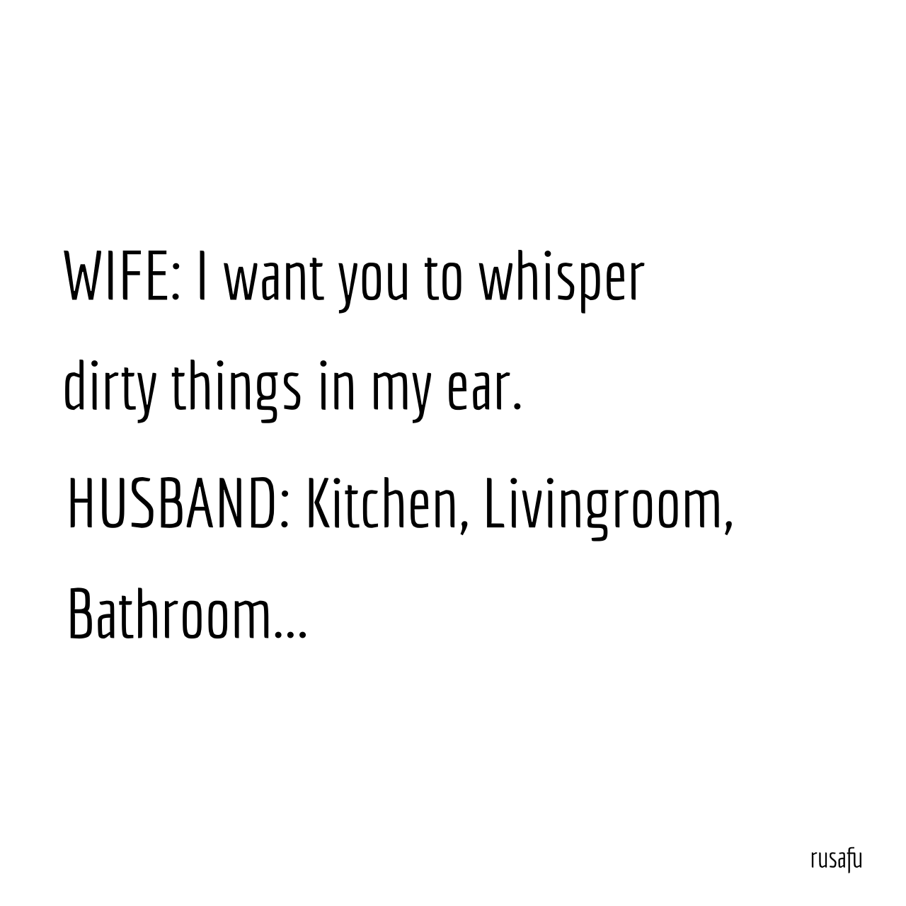 WIFE: I want you to whisper dirty things in my ear. HUSBAND: Kitchen, Livingroom, Bathroom…