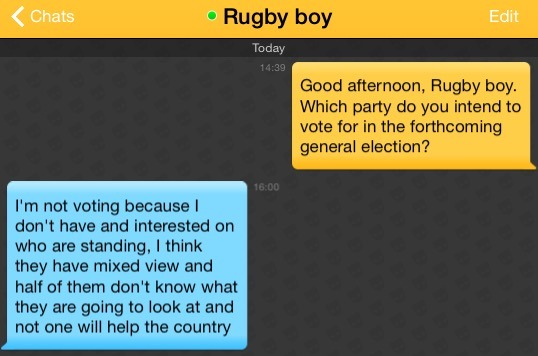 Me: Good afternoon, Rugby boy. Which party do you intend to vote for in the forthcoming general election?
Rugby boy: I'm not voting because I don't have and interested on who are standing, I think they have mixed view and half of them don't know what they are going to look at and not one will help the country