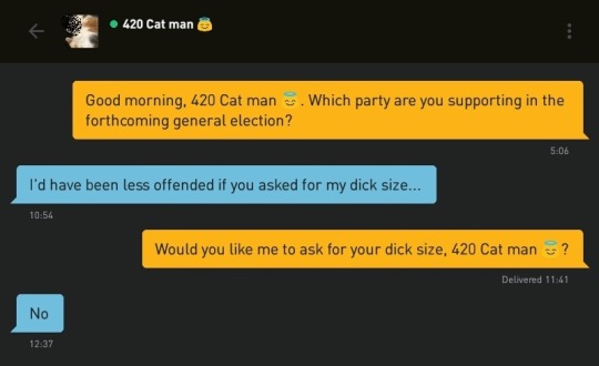 Me: Good morning, 420 Cat man ?. Which party are you supporting in the forthcoming general election?
420 Cat man ?: I'd have been less offended if you asked for my dick size...
Me: Would you like me to ask for your dick size, 420 Cat man ??
420 Cat man ?: No