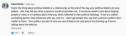 A comment from lady like's video: "Here's the thing about political beliefs in a relationship; at the end of the day, your political beliefs are your beliefs.  Like, they tell you what a person's morals & priorities are.  If someone doesn't care about helping people in need, or is careless about finances, that's reflected in their political ideology.  If you're a selfish, controlling person, that influences who you vote for.  I don't get people who say that a person's politics don't matter to them.  Your politics are part of who you are, & they're not only gonna' be showing up if you're talking about the election."