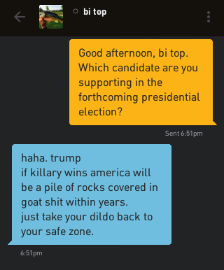 Me: Good afternoon, bi top. Which candidate are you supporting in the forthcoming presidential election? bi top: haha. trump if killary wins america will be a pile of rocks covered in goat shit within years. just take your dildo back to your safe zone.