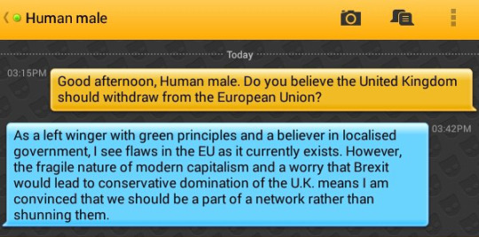 Me: Good afternoon, Human male. Do you believe the United Kingdom should withdraw from the European Union?
Human male: As a left winger with green principles and a believer in localised government, I see flaws in the EU as it currently exists. However, the fragile nature of modern capitalism and a worry that Brexit would lead to conservative domination of the U.K. means I am convinced that we should be a part of a network rather than shunning them.