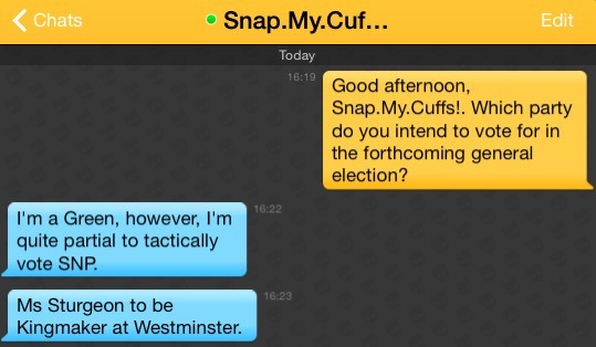 Me: Good afternoon, Snap.My.Cuffs!. Which party do you intend to vote for in the forthcoming general election?
Snap.My.Cuffs!: I'm a Green, however, I'm quite partial to tactically vote SNP.
Snap.My.Cuffs!: Ms Sturgeon to be Kingmaker at Westminster.