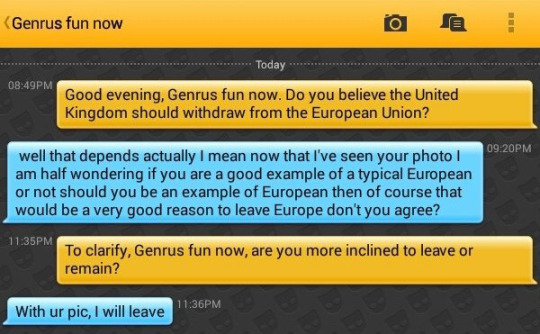 Me: Good evening, Genrus fun now. Do you believe the United Kingdom should withdraw from the European Union?
Genrus fun now:  well that depends actually I mean now that I've seen your photo I am half wondering if you are a good example of a typical European or not should you be an example of European then of course that would be a very good reason to leave Europe don't you agree?
Me: To clarify, Genrus fun now, are you more inclined to leave or remain?
Genrus fun now: With ur pic, I will leave