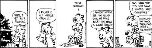 A 5-panel daily strip.
Panel 1: Hobbes is sat next to a Christmas tree. He says 'HERE, I GOT YOU A PRESENT.'
Panel 2: Hobbes says 'I PICKED IT OUT MYSELF! OPEN IT!'
Panel 3: Hobbes says 'YOU'RE WELCOME!'
Panel 4: Hobbes says 'I THOUGHT OF THAT. SEE, YOU COULD GIVE ME MINE BACK! THAT WOULD BE A GOOD PRESENT!'
Panel 5: Hobbes says 'WHY, THANK YOU! IT'S JUST WHAT I WANTED! MERRY CHRISTMAS!' A speech bubble from off-screen says 'CALVIN, DID YOU KNOCK THESE CANS OVER IN THE PANTRY?'.