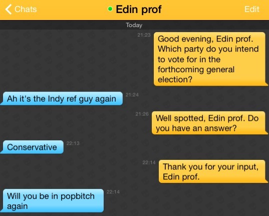 Me: Good evening, Edin prof. Which party do you intend to vote for in the forthcoming general election?
Edin prof: Ah it's the Indy ref guy again
Me: Well spotted, Edin prof. Do you have an answer?
Edin prof: Conservative
Me: Thank you for your input, Edin prof.
Edin prof: Will you be in popbitch again