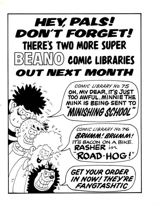 HEY, PALS! DON'T FORGET! THERE'S TWO MORE SUPER BEANO COMIC LIBRARIES OUT NEXT MONTH
A profusely sweating Dennis the Menace with a sinister grin, with a speech bubble that says COMIC LIBRARY No. 75: OH, MY DEAR. IT'S JUST TOO AWFUL. MINNIE THE MINX IS BEING SENT TO 'MINISHING SCHOOL'.
A profusely sweating Pie-Face with a sinister grin, saying nothing.
A profusely sweating Curly with a sinister grin, with a speech bubble that says COMIC LIBRARY No. 76: BRUMM! BRUMM! IT'S BACON ON A BIKE. RASHER IN 'ROAD-HOG!'.
A profusely sweating Gnasher with a sinister grin, with a speech bubble that says GET YOUR ORDER IN NOW! THEY'RE FANGTASHTIC.