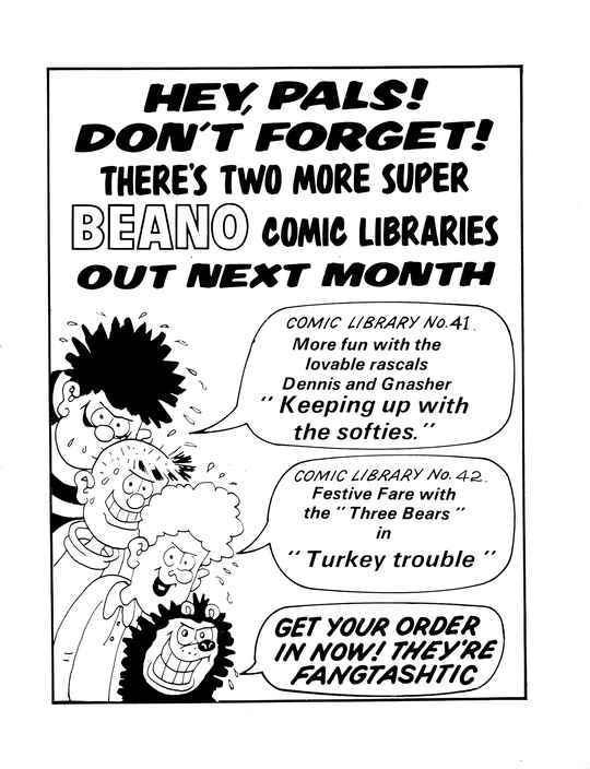 HEY, PALS! DON'T FORGET! THERE'S TWO MORE SUPER BEANO COMIC LIBRARIES OUT NEXT MONTH
A profusely sweating Dennis the Menace with a sinister grin, with a speech bubble that says COMIC LIBRARY No. 41: More fun with the lovable rascals Dennis and Gnasher 'Keeping up with the softies.'
A profusely sweating Pie-Face with a sinister grin, saying nothing.
A profusely sweating Curly with a sinister grin, with a speech bubble that says COMIC LIBRARY No. 42: Festive Fare with the 'Three Bears' in 'Turkey trouble'.
A profusely sweating Gnasher with a sinister grin, with a speech bubble that says GET YOUR ORDER IN NOW! THEY'RE FANGTASHTIC