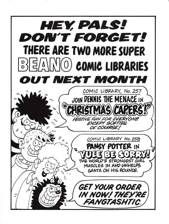 HEY, PALS! DON'T FORGET! THERE ARE TWO MORE SUPER BEANO COMIC LIBRARIES OUT NEXT MONTH
A profusely sweating Dennis the Menace with a sinister grin, with a speech bubble that says COMIC LIBRARY No. 257: JOIN DENNIS THE MENACE IN 'CHRISTMAS CAPERS!' FESTIVE FUN FOR EVERYONE EXCEPT SOFTIES OF COURSE!
A profusely sweating Pie-Face with a sinister grin, saying nothing.
A profusely sweating Curly with a sinister grin, with a speech bubble that says COMIC LIBRARY No. 258: PANSY POTTER IN ''YULE' BE SORRY!' THE WORLD'S STRONGEST GIRL MUSCLES IN AND UNHELPS SANTA ON HIS ROUNDS.
A profusely sweating Gnasher with a sinister grin, with a speech bubble that says GET YOUR ORDER IN NOW! THEY'RE FANGTASHTIC