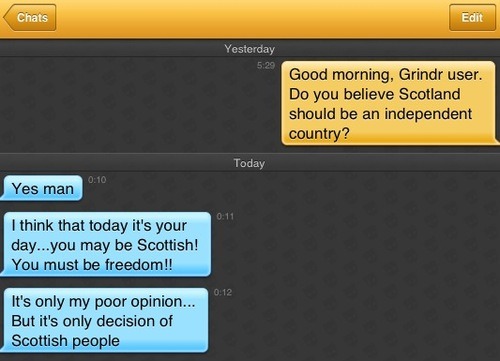 Me: Good morning, Grindr user. Do you believe Scotland should be an independent country?
Grindr user: Yes man
Grindr user: I think that today it's your day...you may be Scottish! You must be freedom!!
Grindr user: It's only my poor opinion... But it's only decision of Scottish people