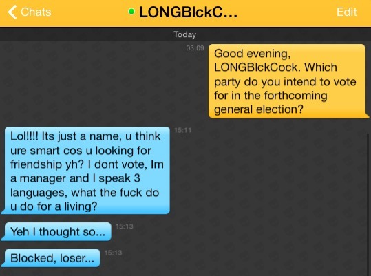 Me: Good evening, LONGBlckCock. Which party do you intend to vote for in the forthcoming general election?
LONGBlckCock: Lol!!!! Its just a name, u think ure smart cos u looking for friendship yh? I dont vote, Im a manager and I speak 3 languages, what the fuck do u do for a living?
LONGBlckCock: Yeh I thought so...
LONGBlckCock: Blocked, loser...