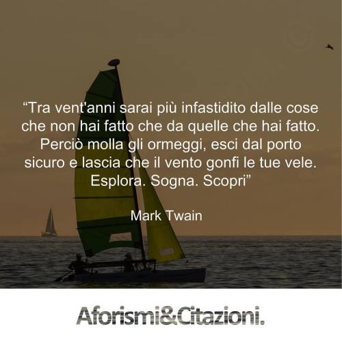 aforismiaf:
“ “Tra vent'anni sarai più infastidito dalle cose che non hai fatto che da quelle che hai fatto. Perciò molla gli ormeggi, esci dal porto sicuro e lascia che il vento gonfi le tue vele. Esplora. Sogna. Scopri”
Mark Twain
Tutti i diritti...