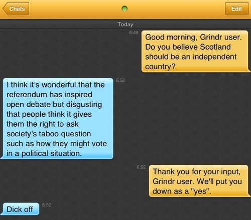 Me: Good morning, Grindr user. Do you believe Scotland should be an independent country?
Grindr user: I think it's wonderful that the referendum has inspired open debate but disgusting that people think it gives them the right to ask society's taboo question such as how they might vote in a political situation.
Me: Thank you for your input, Grindr user. We'll put you down as a 'yes'.
Grindr user: Dick off