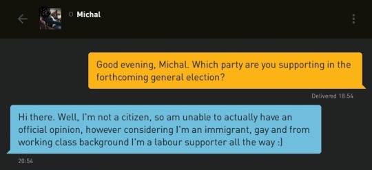 Me: Good evening, Michal. Which party are you supporting in the forthcoming general election?
Michal: Hi there. Well, I'm not a citizen, so am unable to actually have an official opinion, however considering I'm an immigrant, gay and from working class background I'm a labour supporter all the way :)