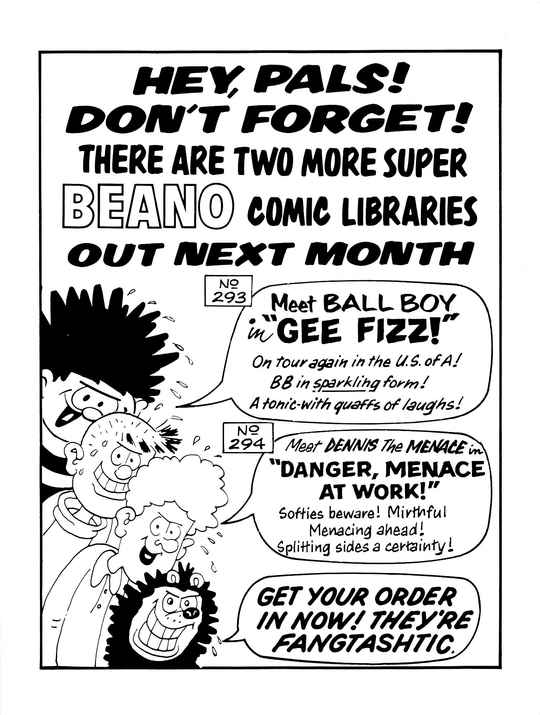 HEY, PALS! DON'T FORGET! THERE ARE TWO MORE SUPER BEANO COMIC LIBRARIES OUT NEXT MONTH
A profusely sweating and conspicuously off-model Dennis the Menace with a sinister grin, with a speech bubble that says COMIC LIBRARY No. 293: Meet BALL BOY in 'GEE FIZZ!' On tour again in the U.S. of A! BB in sparkling form! A tonic-with quaffs of laughs!
A profusely sweating Pie-Face with a sinister grin, saying nothing.
A profusely sweating Curly with a sinister grin, with a speech bubble that says COMIC LIBRARY No. 294: Meet DENNIS The MENACE in 'DANGER, MENACE AT WORK!' Softies beware! Mirthful Menacing ahead! Splitting sides a certainty!
A profusely sweating Gnasher with a sinister grin, with a speech bubble that says GET YOUR ORDER IN NOW! THEY'RE FANGTASHTIC.
