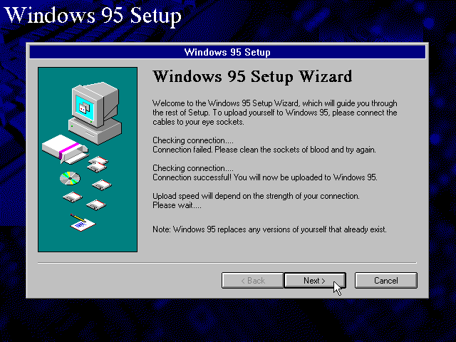 [Windows 95 Setup Wizard]: Welcome to the Windows 95 Setup Wizard, which will guide you through the rest of Setup.  To upload yourself to Windows 95, please connect the cables to your eye sockets.  Checking connection.... Connection failed.  Please clean the sockets of blood and try again.  Checking connection.... Connection successful!  You will now be uploaded to Windows 95.  Upload speed will depend on the strength of your connection.  Please wait....  Note: Windows 95 replaces any versions of yourself that already exist.