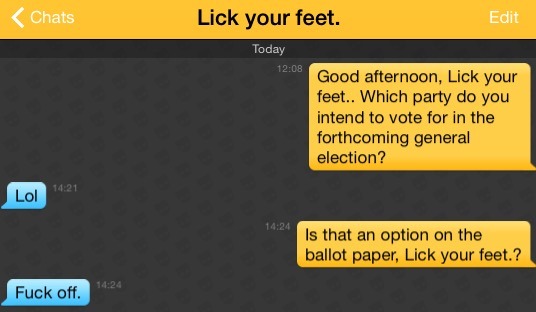 Me: Good afternoon, Lick your feet.. Which party do you intend to vote for in the forthcoming general election?
Lick your feet.: Lol
Me: Is that an option on the ballot paper, Lick your feet.?
Lick your feet.: Fuck off.
