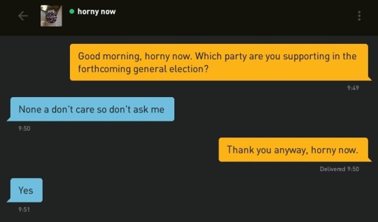 Me: Good morning, horny now. Which party are you supporting in the forthcoming general election?
horny now: None a don't care so don't ask me
Me: Thank you anyway, horny now.
horny now: Yes