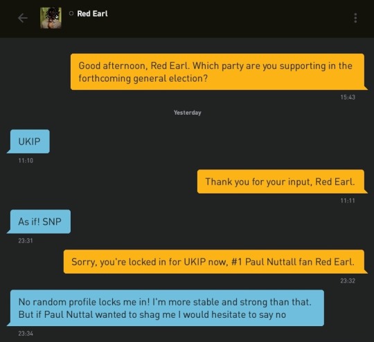 Me: Good afternoon, Red Earl. Which party are you supporting in the forthcoming general election?
Red Earl: UKIP
Me: Thank you for your input, Red Earl.
Red Earl: As if! SNP
Me: Sorry, you're locked in for UKIP now, #1 Paul Nuttall fan Red Earl.
Red Earl: No random profile locks me in! I'm more stable and strong than that. But if Paul Nuttal wanted to shag me I would hesitate to say no