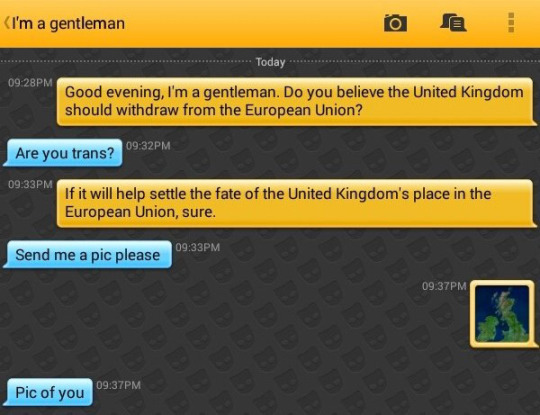Me: Good evening, I'm a gentleman. Do you believe the United Kingdom should withdraw from the European Union?
I'm a gentleman: Are you trans?
Me: If it will help settle the fate of the United Kingdom's place in the European Union, sure.
I'm a gentleman: Send me a pic please
Me: [a picture of the United Kingdom on a map]
I'm a gentleman: Pic of you