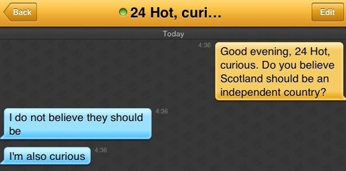 Me: Good evening, 24 Hot, curious. Do you believe Scotland should be an independent country?
24 Hot, curious: I do not believe they should be
24 Hot, curious: I'm also curious