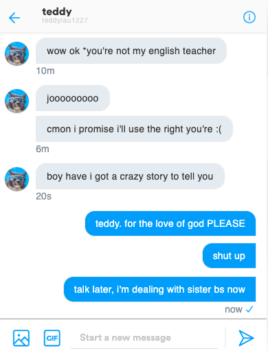 [Jo's Twitter DM conversation with Teddy; Teddy's messages are: 'wow ok *you're not my english teacher,' 'jooooooo,' 'cmon i promise i'll use the right you're :(,' 'boy have i got a crazy story to tell you' and Jo's replies are: 'teddy. for the love of god PLEASE,' 'shut up,' 'talk later, i'm dealing with sister bs now']