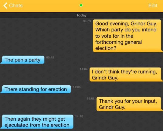 Me: Good evening, Grindr Guy. Which party do you intend to vote for in the forthcoming general election?
Grindr Guy: The penis party
Me: I don't think they're running, Grindr Guy.
Grindr Guy: There standing for erection
Me: Thank you for your input, Grindr Guy.
Grindr Guy: Then again they might get ejaculated from the erection