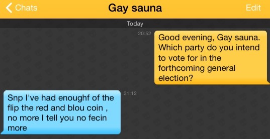 Me: Good evening, Gay sauna. Which party do you intend to vote for in the forthcoming general election?
Gay sauna: Snp I've had enoughf of the flip the red and blou coin , no more I tell you no fecin more