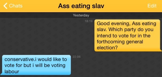 Me: Good evening, Ass eating slav. Which party do you intend to vote for in the forthcoming general election?
Ass eating slav: conservative.i would like to vote for but i will be voting labour