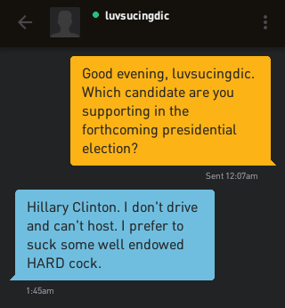 Me: Good evening, luvsucingdic. Which candidate are you supporting in the forthcoming presidential election? luvsucingdic: Hillary Clinton. I don't drive and can't host. I prefer to suck some well endowed HARD cock.