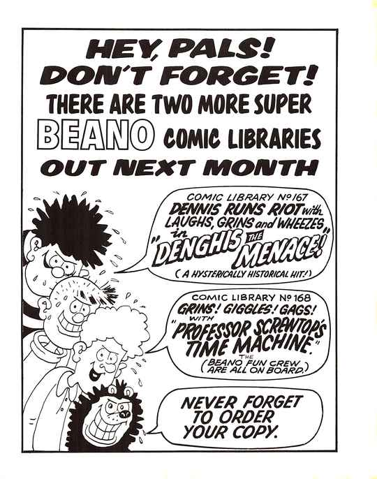 HEY, PALS! DON'T FORGET! THERE ARE TWO MORE SUPER BEANO COMIC LIBRARIES OUT NEXT MONTH
A profusely sweating Dennis the Menace with a sinister grin, with a speech bubble that says COMIC LIBRARY No. 167: DENNIS RUNS RIOT with LAUGHS, GRINS and WHEEZES in 'DENGHIS THE MENACE!' (A HYSTERICALLY HISTORICAL HIT!)
A profusely sweating Pie-Face with a sinister grin, saying nothing.
A profusely sweating Curly with a sinister grin, with a speech bubble that says COMIC LIBRARY No. 168: GRINS! GIGGLES! GAGS! WITH 'PROFESSOR SCREWTOP'S TIME MACHINE'. THE (BEANO FUN CREW ARE ALL ON BOARD.)
A profusely sweating Gnasher with a sinister grin, with a speech bubble that says NEVER FORGET TO ORDER YOUR COPY.