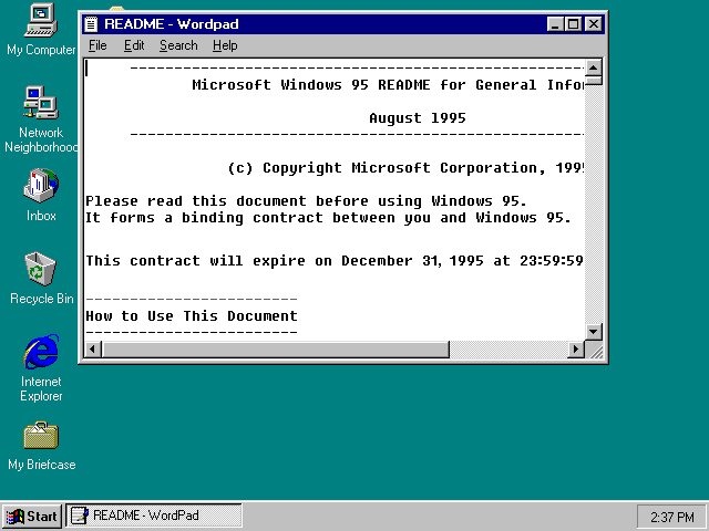 README - Wordpad.  Microsoft Windows 95 README for General Information, August 1995. (c) Copyright Microsoft Corporation, 1995.  Please read this document before using Windows 95.  It forms a binding contract between you and Windows 95.  This contract will expire on December 31, 1995 at 23:59:59.  How to Use This Document: