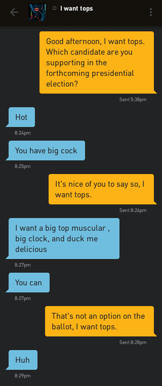 Me: Good afternoon, I want tops. Which candidate are you supporting in the forthcoming presidential election? I want tops: Hot I want tops: You have big cock Me: It's nice of you to say so, I want tops. I want tops: I want a big top muscular , big clock, and duck me delicious I want tops: You can Me: That's not an option on the ballot, I want tops. I want tops: Huh