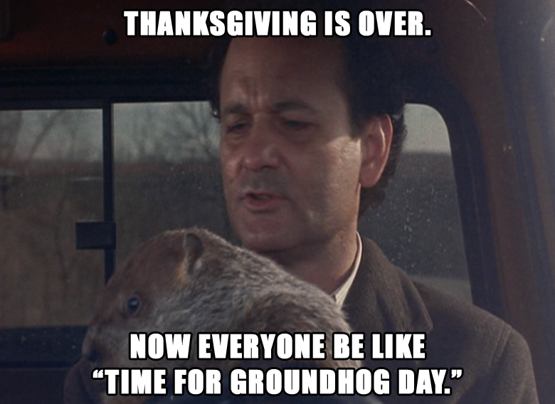 Thanksgiving is over. Now everyone be like Groundhog Day