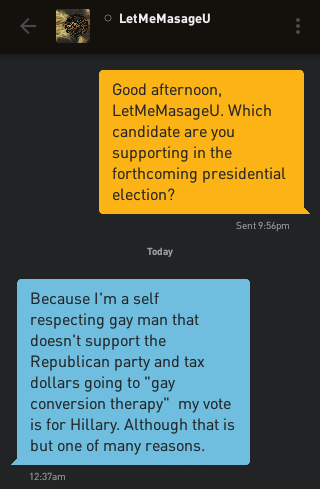 Me: Good afternoon, LetMeMasageU. Which candidate are you supporting in the forthcoming presidential election? LetMeMasageU: Because I'm a self respecting gay man that doesn't support the Republican party and tax dollars going to 'gay conversion therapy' my vote is for Hillary. Although that is but one of many reasons.