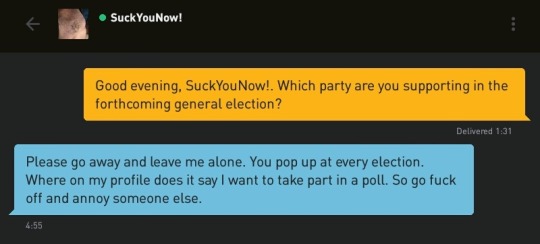 Me: Good evening, SuckYouNow!. Which party are you supporting in the forthcoming general election?
SuckYouNow!: Please go away and leave me alone. You pop up at every election. Where on my profile does it say I want to take part in a poll. So go fuck off and annoy someone else.
