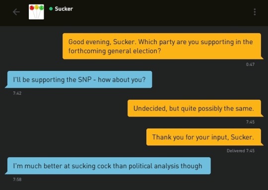 Me: Good evening, Sucker. Which party are you supporting in the forthcoming general election?
Sucker: I'll be supporting the SNP - how about you?
Me: Undecided, but quite possibly the same.
Me: Thank you for your input, Sucker.
Sucker: I'm much better at sucking cock than political analysis though