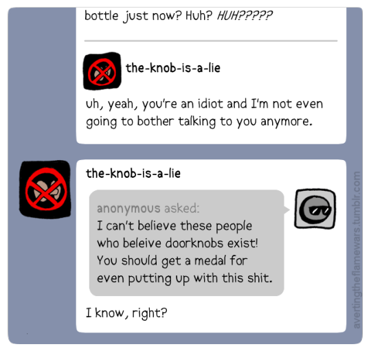 Image: the-knob-is-a-lie responds to the Tumblr post: uh, yeah, you’re an idiot and I’m not even going to bother talking to you anymore. Anonymous asked: I can’t believe these people who believe doorknobs exist! You should get a medal for even putting up with this shit. the-knob-is-a-lie answers: I know, right?