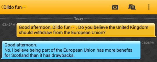 Me: Good afternoon, Dildo fun?. Do you believe the United Kingdom should withdraw from the European Union?
Dildo fun?: Good afternoon.
No, I believe being part of the European Union has more benefits for Scotland than it has drawbacks.