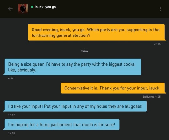 Me: Good evening, isuck, you go. Which party are you supporting in the forthcoming general election?
isuck, you go: Being a size queen I'd have to say the party with the biggest cocks, like, obviously.
Me: Conservative it is. Thank you for your input, isuck.
isuck, you go: I'd like your input! Put your input in any of my holes they are all goals!
isuck, you go: I'm hoping for a hung parliament that much is for sure!