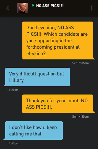 Me: Good evening, NO ASS PICS!!!. Which candidate are you supporting in the forthcoming presidential election? NO ASS PICS!!!: Very difficult question but Hillary Me: Thank you for your input, NO ASS PICS!!!. NO ASS PICS!!!: I don't like how u keep calling me that