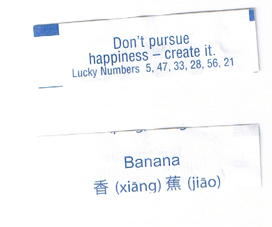 fortuneaday:
“[A white fortune cookie paper with blue text. Front: Don’t pursue happiness – create it. Lucky Numbers 5, 47, 33, 28, 56, 21 Back: Banana, Chinese text 香 (xiāng) 蕉 (jiāo)]
”
