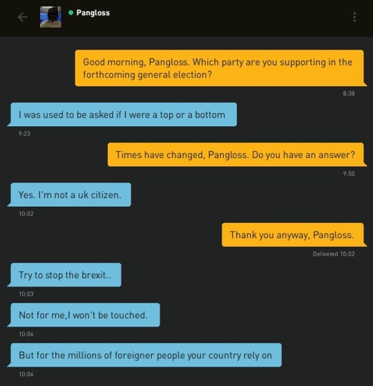 Me: Good morning, Pangloss. Which party are you supporting in the forthcoming general election?
Pangloss: I was used to be asked if I were a top or a bottom
Me: Times have changed, Pangloss. Do you have an answer?
Pangloss: Yes. I'm not a uk citizen.
Me: Thank you anyway, Pangloss.
Pangloss: Try to stop the brexit..
Pangloss: Not for me,I won't be touched.
Pangloss: But for the millions of foreigner people your country rely on