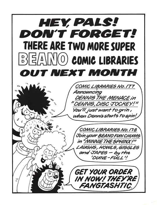 HEY, PALS! DON'T FORGET! THERE ARE TWO MORE SUPER BEANO COMIC LIBRARIES OUT NEXT MONTH
A profusely sweating Dennis the Menace with a sinister grin, with a speech bubble that says COMIC LIBRARY No. 177: Announcing DENNIS THE MENACE in 'DENNIS, DISC JOCKEY!' You'll just want to grin, when Dennis starts to spin!
A profusely sweating Pie-Face with a sinister grin, saying nothing.
A profusely sweating Curly with a sinister grin, with a speech bubble that says COMIC LIBRARY No. 178: Join your BEANO FUN CHUMS in 'MINNIE THE SPHINX!' LAUGHS, HOWLS, GIGGLES and JAPES – by the 'DUNE-FULL'!
A profusely sweating Gnasher with a sinister grin, with a speech bubble that says GET YOUR ORDER IN NOW! THEY'RE FANGTASHTIC.