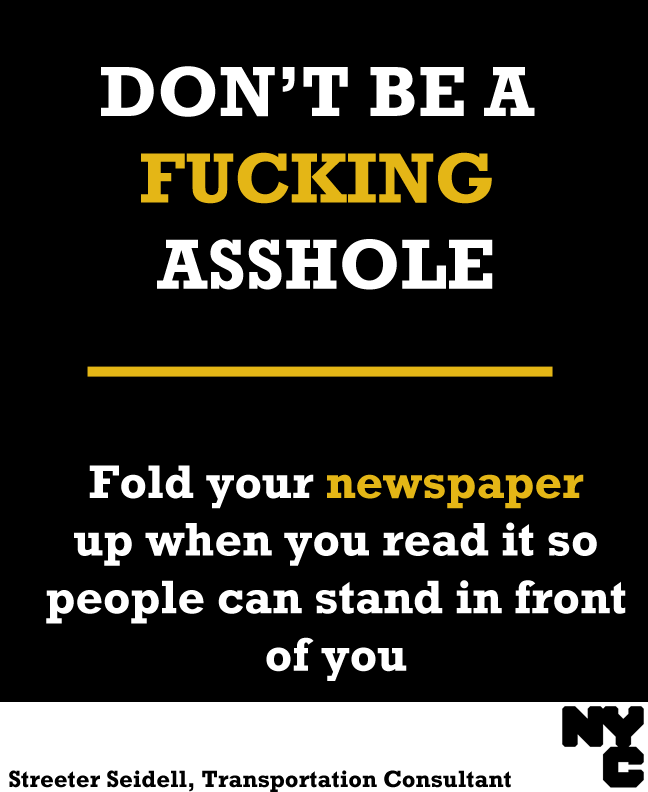 olivemylove:
“ streeter: Don’t Be A Fucking Asshole on the NYC Subway
I’d like to launch an awareness campaign aimed at rude New Yorkers, written in a style they’ll understand, so that one day, maybe, they won’t be quite so shitty.
I should note that...